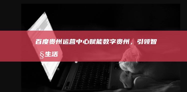 百度贵州运营中心：赋能数字贵州，引领智慧生活新篇章