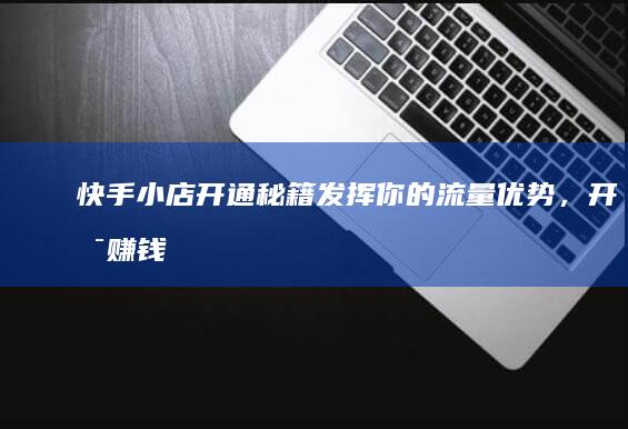 快手小店开通秘籍：发挥你的流量优势，开启赚钱新模式